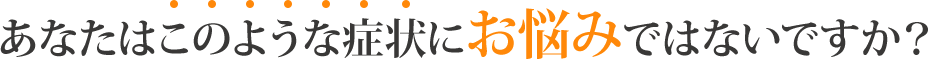あなたは”このような症状”にお悩みではないですか?
